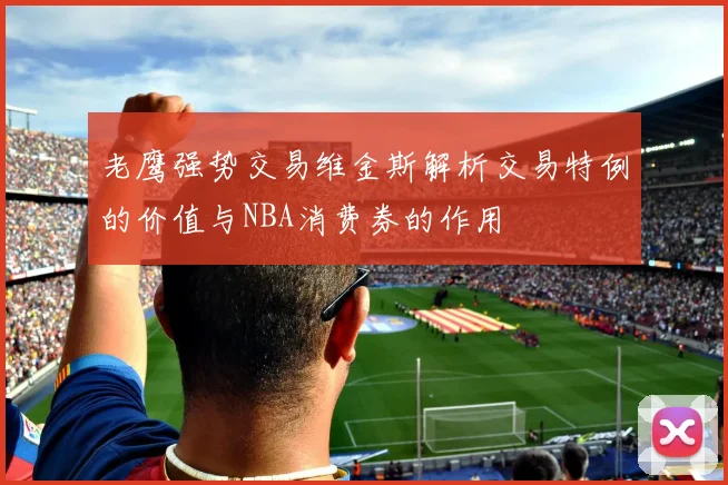 老鹰强势交易维金斯解析交易特例的价值与NBA消费券的作用