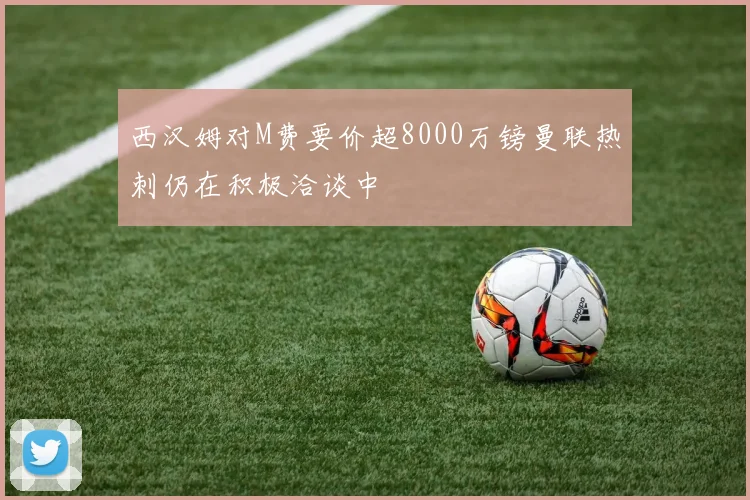 西汉姆对M费要价超8000万镑曼联热刺仍在积极洽谈中