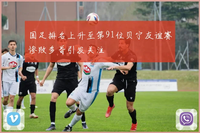 国足排名上升至第91位贝宁友谊赛惨败多哥引发关注