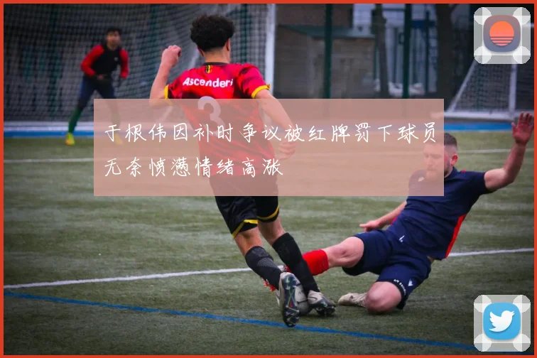 于根伟因补时争议被红牌罚下球员无奈愤懑情绪高涨