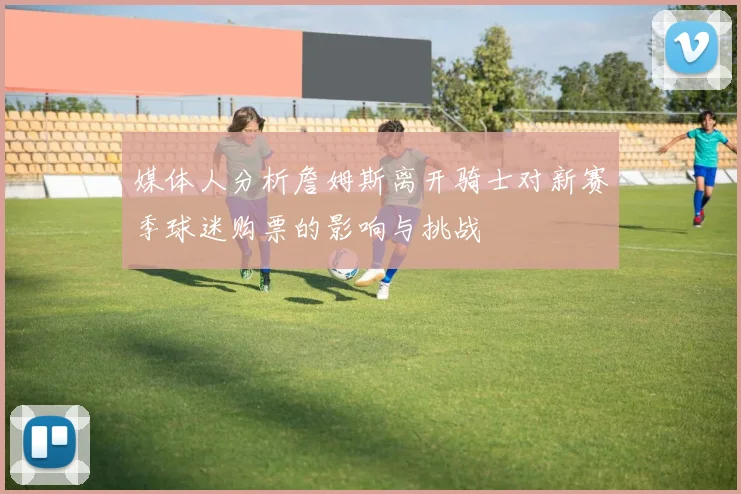 媒体人分析詹姆斯离开骑士对新赛季球迷购票的影响与挑战