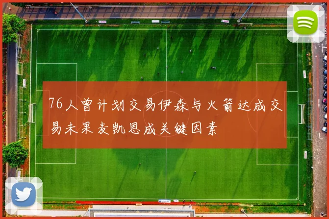 76人曾计划交易伊森与火箭达成交易未果麦凯恩成关键因素
