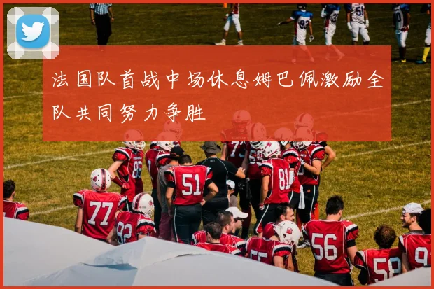 法国队首战中场休息姆巴佩激励全队共同努力争胜