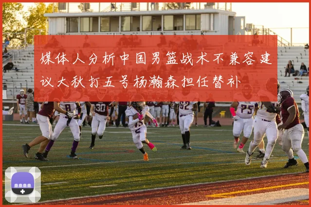 媒体人分析中国男篮战术不兼容建议大秋打五号杨瀚森担任替补