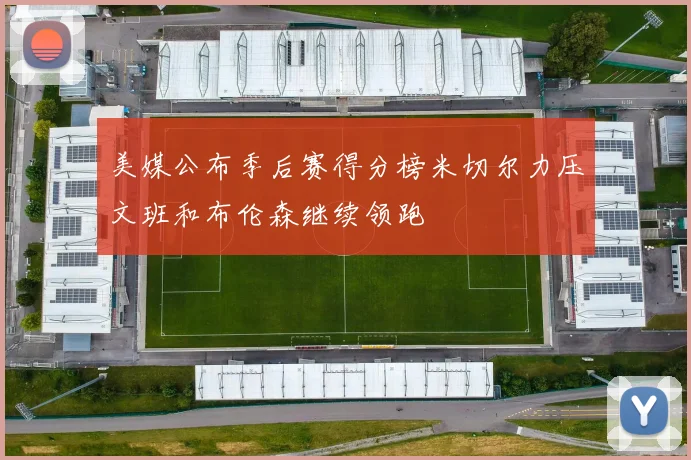 美媒公布季后赛得分榜米切尔力压文班和布伦森继续领跑
