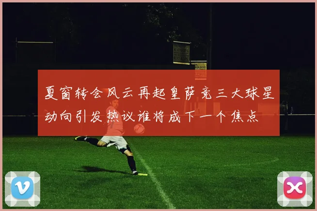 夏窗转会风云再起皇萨竞三大球星动向引发热议谁将成下一个焦点