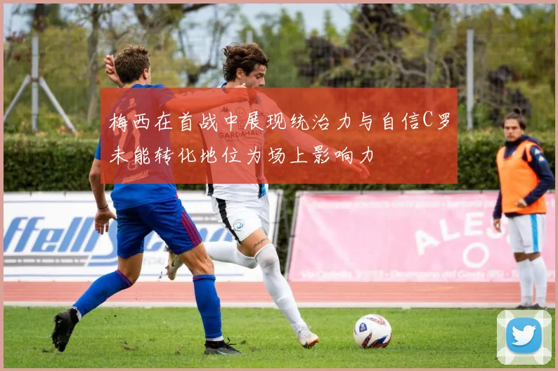 梅西在首战中展现统治力与自信C罗未能转化地位为场上影响力