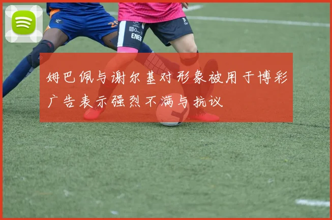 姆巴佩与谢尔基对形象被用于博彩广告表示强烈不满与抗议