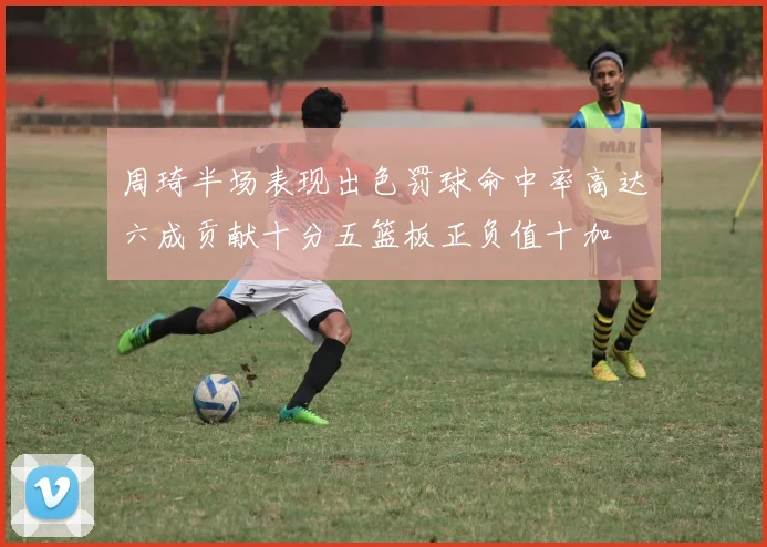 周琦半场表现出色罚球命中率高达六成贡献十分五篮板正负值十加