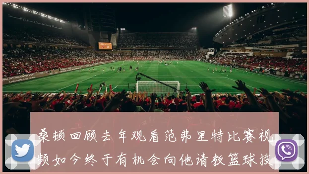 桑顿回顾去年观看范弗里特比赛视频如今终于有机会向他请教篮球技巧