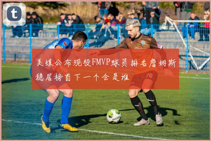 美媒公布现役FMVP球员排名詹姆斯稳居榜首下一个会是谁