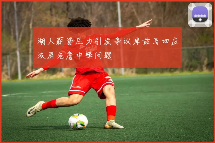 湖人薪资压力引发争议库兹马回应浓眉老詹中锋问题