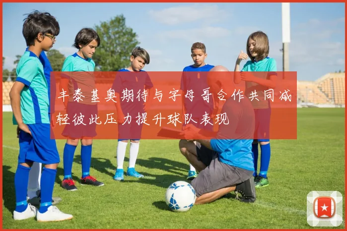 丰泰基奥期待与字母哥合作共同减轻彼此压力提升球队表现