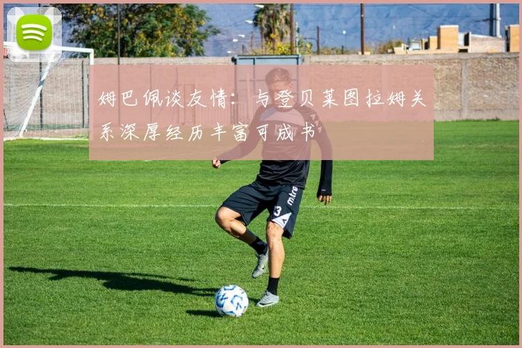 姆巴佩谈友情：与登贝莱图拉姆关系深厚经历丰富可成书