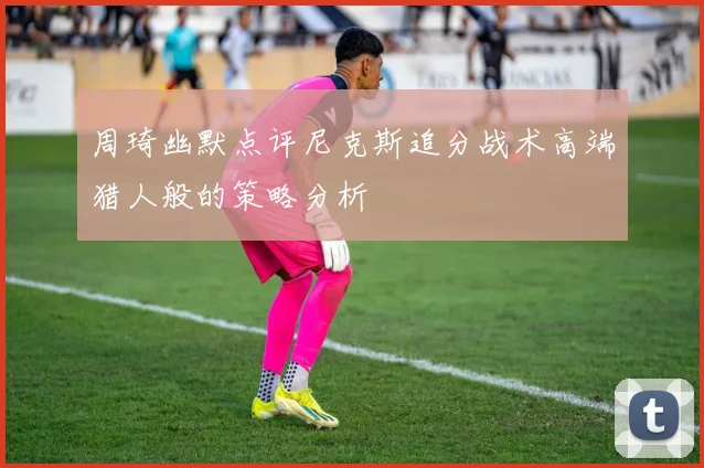 周琦幽默点评尼克斯追分战术高端猎人般的策略分析