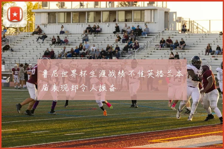 鲁尼世界杯生涯战绩不佳英格兰本届表现却令人振奋