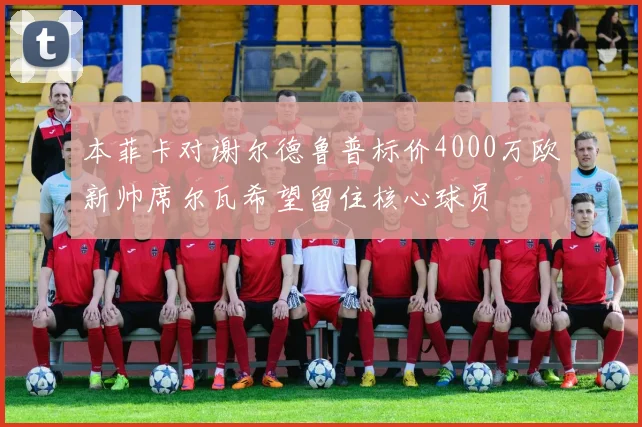 本菲卡对谢尔德鲁普标价4000万欧新帅席尔瓦希望留住核心球员