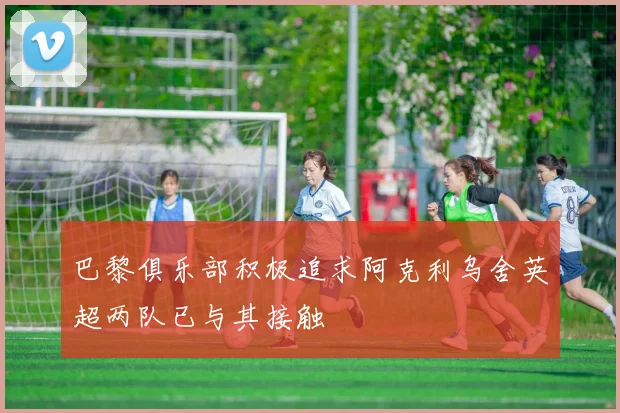 巴黎俱乐部积极追求阿克利乌舍英超两队已与其接触