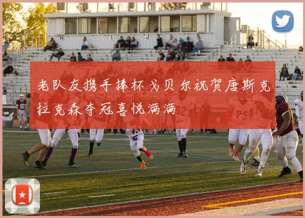老队友携手捧杯戈贝尔祝贺唐斯克拉克森夺冠喜悦满满